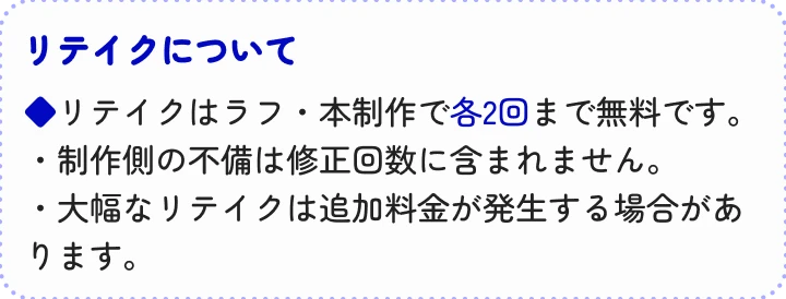 リテイクはラフ・本制作で各2回まで無料です。・制作側の不備は修正回数に含まれません。・大幅なリテイクは追加料金が発生する場合があります。